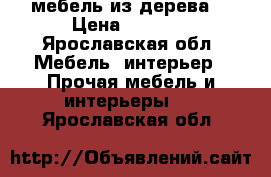 мебель из дерева  › Цена ­ 1 000 - Ярославская обл. Мебель, интерьер » Прочая мебель и интерьеры   . Ярославская обл.